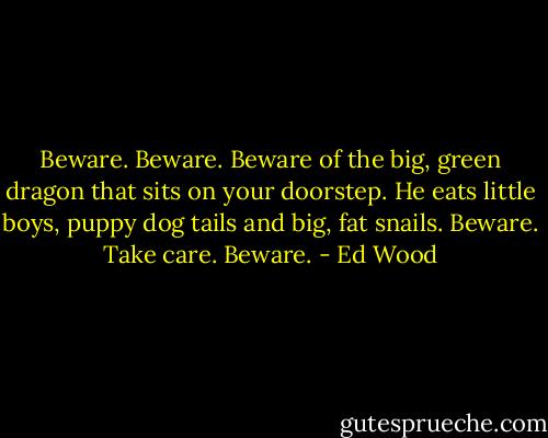 Beware. Beware. Beware of the big, green dragon that sits on your doorstep. He eats little boys, puppy dog tails and big, fat snails. Beware. Take care. Beware. - Ed Wood