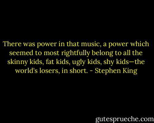 There was power in that music, a power which seemed to most rightfully belong to all the skinny kids, fat kids, ugly kids, shy kids—the world's losers, in short. - Stephen King