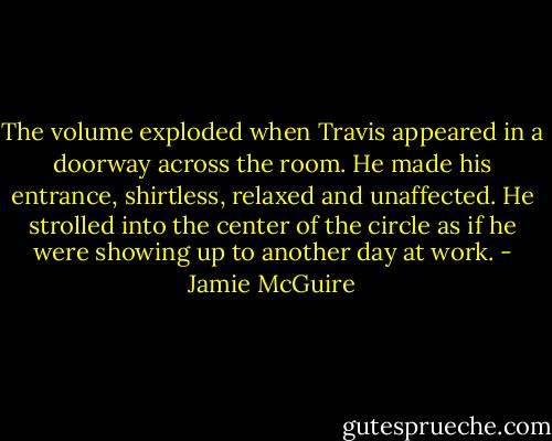 The volume exploded when Travis appeared in a doorway across the room. He made his entrance, shirtless, relaxed and unaffected. He strolled into the center of the circle as if he were showing up to another day at work. - Jamie McGuire