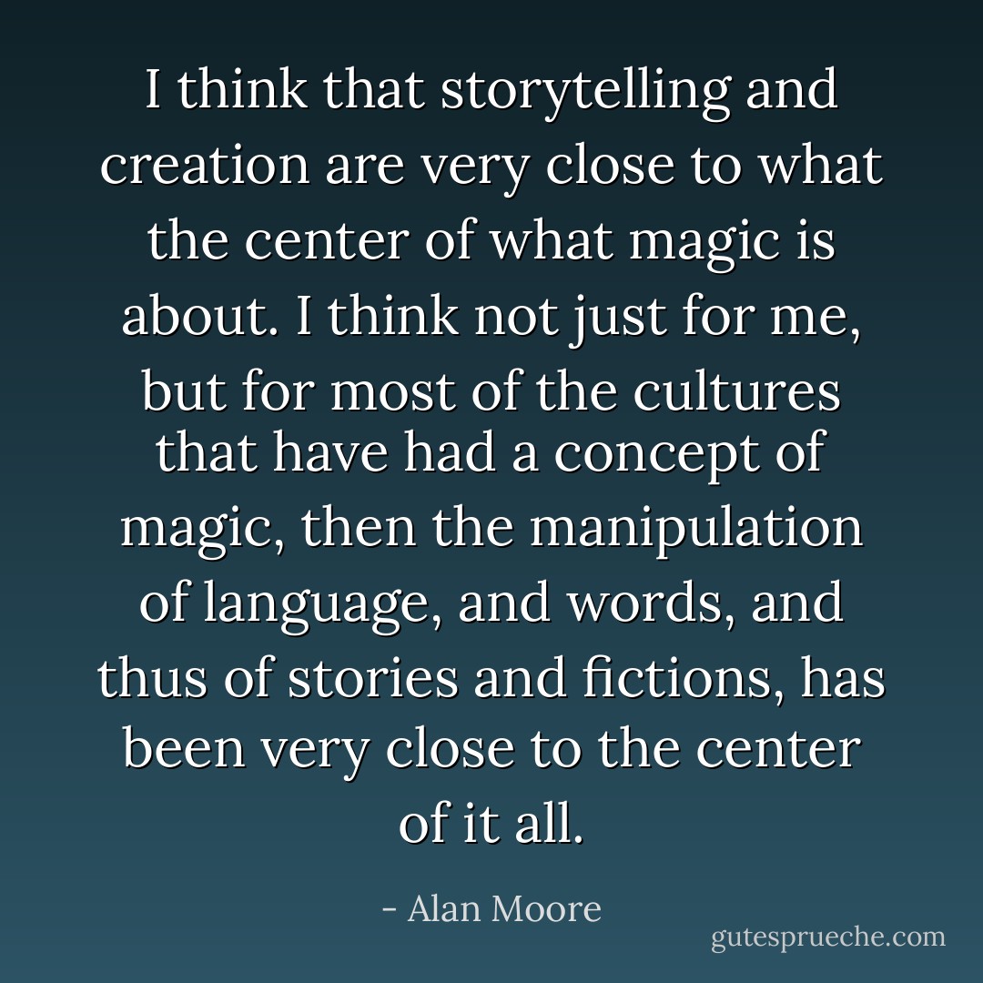 I think that storytelling and creation are very close to what the center of what magic is about. I think not just for me, but for most of the cultures that have had a concept of magic, then the manipulation of language, and words, and thus of stories and fictions, has been very close to the center of it all. - Alan Moore