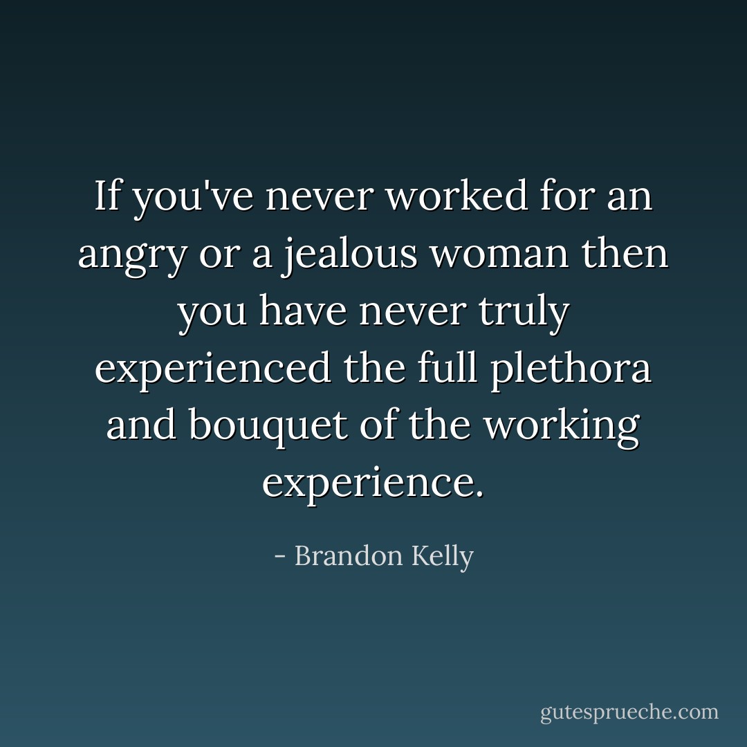 If you've never worked for an angry or a jealous woman then you have never truly experienced the full plethora and bouquet of the working experience. - Brandon Kelly