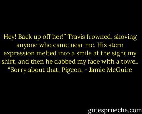 Hey! Back up off her!” Travis frowned, shoving anyone who came near me. His stern expression melted into a smile at the sight my shirt, and then he dabbed my face with a towel. “Sorry about that, Pigeon. - Jamie McGuire
