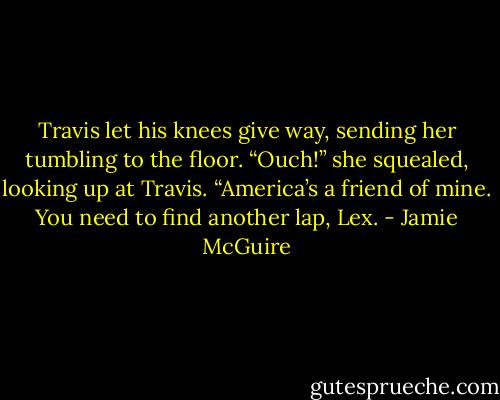 Travis let his knees give way, sending her tumbling to the floor.<br />“Ouch!” she squealed, looking up at Travis.<br />“America’s a friend of mine. You need to find another lap, Lex. - Jamie McGuire