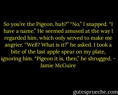 So you’re the Pigeon, huh?”<br />“No,” I snapped. “I have a name.”<br />He seemed amused at the way I regarded him, which only served to make me angrier.<br />“Well? What is it?” he asked.<br />I took a bite of the last apple spear on my plate, ignoring him.<br />“Pigeon it is, then,” he shrugged. - Jamie McGuire