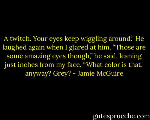 A twitch. Your eyes keep wiggling around.” He laughed again when I glared at him. “Those are some amazing eyes though,” he said, leaning just inches from my face. “What color is that, anyway? Grey? - Jamie McGuire