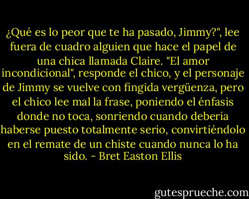 ¿Qué es lo peor que te ha pasado, Jimmy?", lee fuera de cuadro alguien que hace el papel de una chica llamada Claire. "El amor incondicional", responde el chico, y el personaje de Jimmy se vuelve con fingida vergüenza, pero el chico lee mal la frase, poniendo el énfasis donde no toca, sonriendo cuando debería haberse puesto totalmente serio, convirtiéndolo en el remate de un chiste cuando nunca lo ha sido. - Bret Easton Ellis
