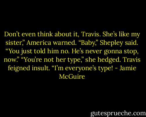 Don’t even think about it, Travis. She’s like my sister,” America warned.<br />“Baby,” Shepley said. “You just told him no. He’s never gonna stop, now.”<br />“You’re not her type,” she hedged.<br />Travis feigned insult. “I’m everyone’s type! - Jamie McGuire