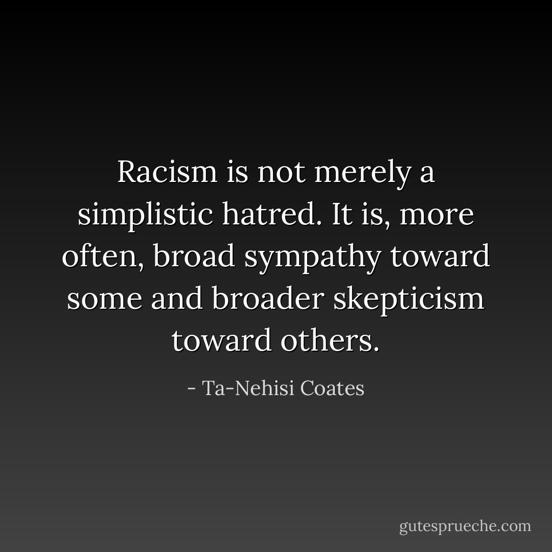 Racism is not merely a simplistic hatred. It is, more often, broad sympathy toward some and broader skepticism toward others. - Ta-Nehisi Coates