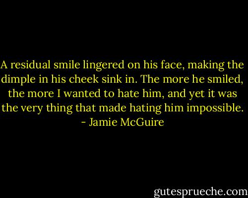 A residual smile lingered on his face, making the dimple in his cheek sink in. The more he smiled, the more I wanted to hate him, and yet it was the very thing that made hating him impossible. - Jamie McGuire