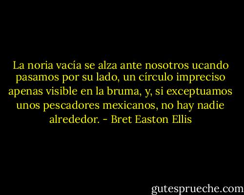 La noria vacía se alza ante nosotros ucando pasamos por su lado, un círculo impreciso apenas visible en la bruma, y, si exceptuamos unos pescadores mexicanos, no hay nadie alrededor. - Bret Easton Ellis