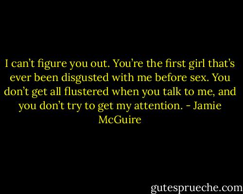 I can’t figure you out. You’re the first girl that’s ever been disgusted with me before sex. You don’t get all flustered when you talk to me, and you don’t try to get my attention. - Jamie McGuire