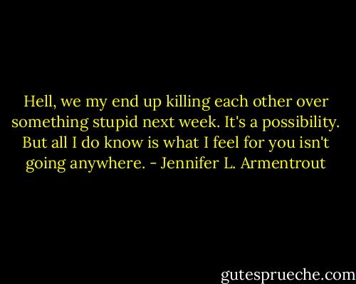 Hell, we my end up killing each other over something stupid next week. It's a possibility. But all I do know is what I feel for you isn't going anywhere. - Jennifer L. Armentrout