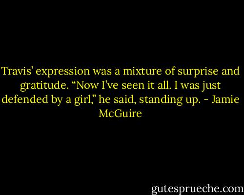 Travis’ expression was a mixture of surprise and gratitude. “Now I’ve seen it all. I was just defended by a girl,” he said, standing up. - Jamie McGuire