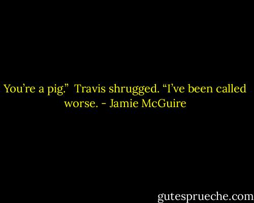 You’re a pig.”<br /><br />Travis shrugged. “I’ve been called worse. - Jamie McGuire