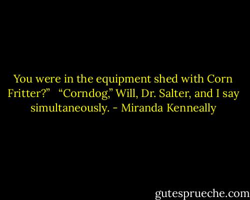 You were in the equipment shed with Corn Fritter?” <br /><br />“Corndog,” Will, Dr. Salter, and I say simultaneously. - Miranda Kenneally