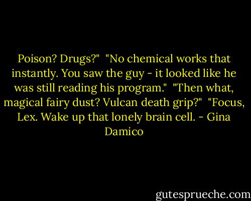 Poison? Drugs?"<br /><br />"No chemical works that instantly. You saw the guy - it looked like he was still reading his program."<br /><br />"Then what, magical fairy dust? Vulcan death grip?"<br /><br />"Focus, Lex. Wake up that lonely brain cell. - Gina Damico