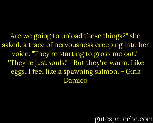 Are we going to unload these things?" she asked, a trace of nervousness creeping into her voice. "They're starting to gross me out."<br /><br />"They're just souls."<br /><br />"But they're warm. Like eggs. I feel like a spawning salmon. - Gina Damico