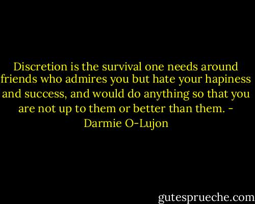 Discretion is the survival one needs around friends who admires you but hate your hapiness and success, and would do anything so that you are not up to them or better than them. - Darmie O-Lujon
