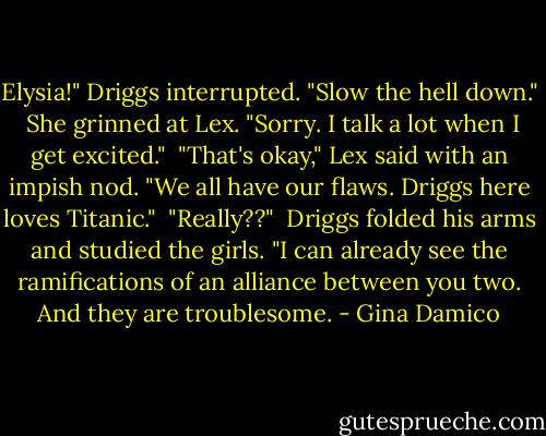 Elysia!" Driggs interrupted. "Slow the hell down."<br /><br />She grinned at Lex. "Sorry. I talk a lot when I get excited."<br /><br />"That's okay," Lex said with an impish nod. "We all have our flaws. Driggs here loves Titanic."<br /><br />"Really??"<br /><br />Driggs folded his arms and studied the girls. "I can already see the ramifications of an alliance between you two. And they are troublesome. - Gina Damico