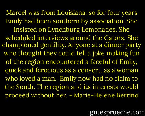 Marcel was from Louisiana, so for four years Emily had been southern by association. She insisted on Lynchburg Lemonades. She scheduled interviews around the Gators. She championed gentility. Anyone at a dinner party who thought they could tell a joke making fun of the region encountered a faceful of Emily, quick and ferocious as a convert, as a woman who loved a man.<br /> Emily now had no claim to the South. The region and its interests would proceed without her. - Marie-Helene Bertino