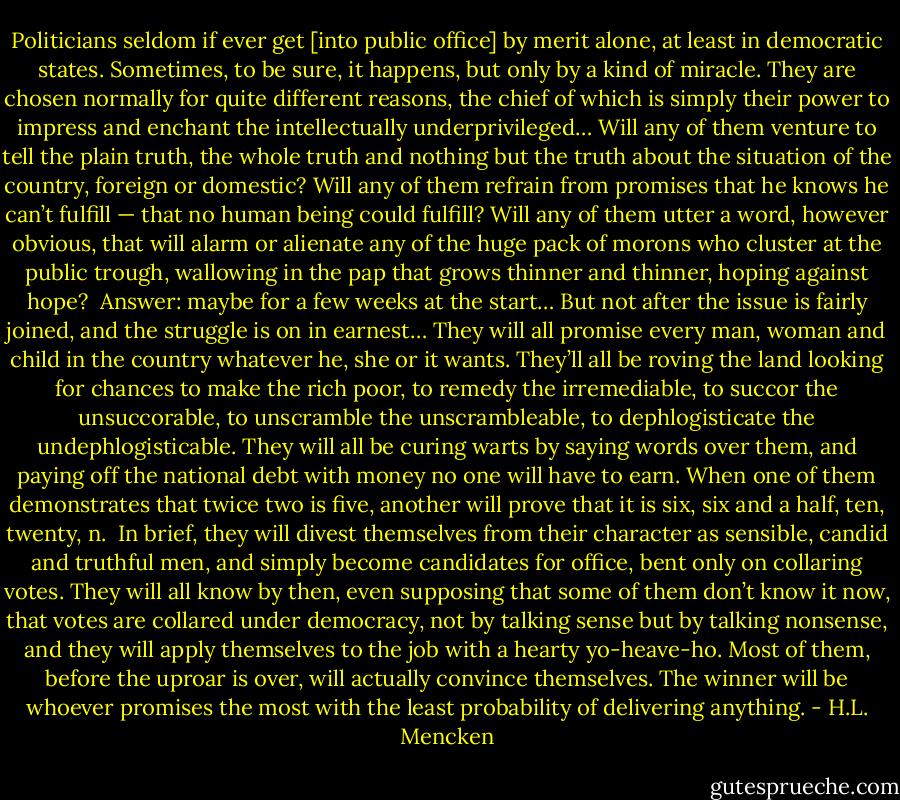 Politicians seldom if ever get [into public office] by merit alone, at least in democratic states. Sometimes, to be sure, it happens, but only by a kind of miracle. They are chosen normally for quite different reasons, the chief of which is simply their power to impress and enchant the intellectually underprivileged… Will any of them venture to tell the plain truth, the whole truth and nothing but the truth about the situation of the country, foreign or domestic? Will any of them refrain from promises that he knows he can’t fulfill — that no human being could fulfill? Will any of them utter a word, however obvious, that will alarm or alienate any of the huge pack of morons who cluster at the public trough, wallowing in the pap that grows thinner and thinner, hoping against hope?<br /><br />Answer: maybe for a few weeks at the start… But not after the issue is fairly joined, and the struggle is on in earnest… They will all promise every man, woman and child in the country whatever he, she or it wants. They’ll all be roving the land looking for chances to make the rich poor, to remedy the irremediable, to succor the unsuccorable, to unscramble the unscrambleable, to dephlogisticate the undephlogisticable. They will all be curing warts by saying words over them, and paying off the national debt with money no one will have to earn. When one of them demonstrates that twice two is five, another will prove that it is six, six and a half, ten, twenty, n.<br /><br />In brief, they will divest themselves from their character as sensible, candid and truthful men, and simply become candidates for office, bent only on collaring votes. They will all know by then, even supposing that some of them don’t know it now, that votes are collared under democracy, not by talking sense but by talking nonsense, and they will apply themselves to the job with a hearty yo-heave-ho. Most of them, before the uproar is over, will actually convince themselves. The winner will be whoever promises the most with the least probability of delivering anything. - H.L. Mencken
