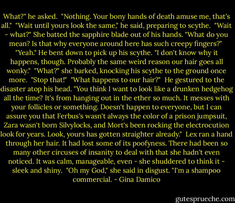 What?" he asked.<br /><br />"Nothing. Your bony hands of death amuse me, that's all."<br /><br />"Wait until yours look the same," he said, preparing to scythe.<br /><br />"Wait - what?" She batted the sapphire blade out of his hands. "What do you mean? Is that why everyone around here has such creepy fingers?"<br /><br />"Yeah." He bent down to pick up his scythe. "I don't know why it happens, though. Probably the same weird reason our hair goes all wonky."<br /><br />"What?" she barked, knocking his scythe to the ground once more.<br /><br />"Stop that!"<br /><br />"What happens to our hair?"<br /><br />He gestured to the disaster atop his head. "You think I want to look like a drunken hedgehog all the time? It's from hanging out in the ether so much. It messes with your follicles or something. Doesn't happen to everyone, but I can assure you that Ferbus's wasn't always the color of a prison jumpsuit, Zara wasn't born Silvylocks, and Mort's been rocking the electrocution look for years. Look, yours has gotten straighter already."<br /><br />Lex ran a hand through her hair. It had lost some of its poofyness. There had been so many other circuses of insanity to deal with that she hadn't even noticed. It was calm, manageable, even - she shuddered to think it - sleek and shiny.<br /><br />"Oh my God," she said in disgust. "I'm a shampoo commercial. - Gina Damico