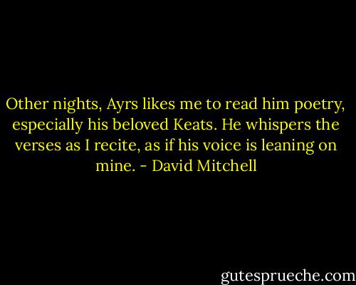 Other nights, Ayrs likes me to read him poetry, especially his beloved Keats. He whispers the verses as I recite, as if his voice is leaning on mine. - David Mitchell