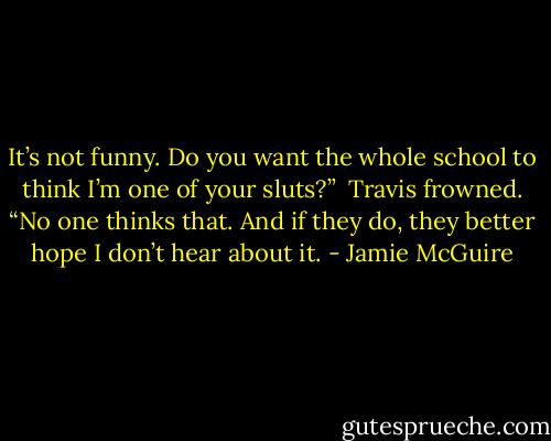 It’s not funny. Do you want the whole school to think I’m one of your sluts?”<br /><br />Travis frowned. “No one thinks that. And if they do, they better hope I don’t hear about it. - Jamie McGuire