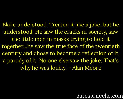 Blake understood. Treated it like a joke, but he understood. He saw the cracks in society, saw the little men in masks trying to hold it together...he saw the true face of the twentieth century and chose to become a reflection of it, a parody of it. No one else saw the joke. That's why he was lonely. - Alan Moore
