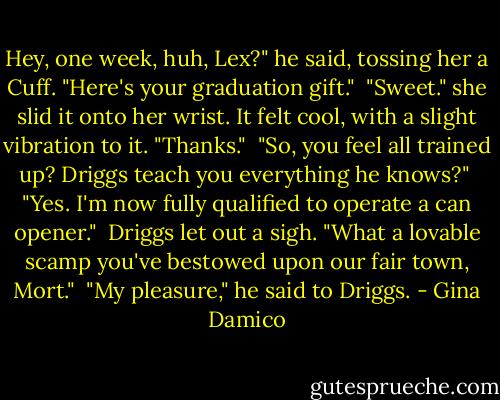 Hey, one week, huh, Lex?" he said, tossing her a Cuff. "Here's your graduation gift."<br /><br />"Sweet." she slid it onto her wrist. It felt cool, with a slight vibration to it. "Thanks."<br /><br />"So, you feel all trained up? Driggs teach you everything he knows?"<br /><br />"Yes. I'm now fully qualified to operate a can opener."<br /><br />Driggs let out a sigh. "What a lovable scamp you've bestowed upon our fair town, Mort."<br /><br />"My pleasure," he said to Driggs. - Gina Damico