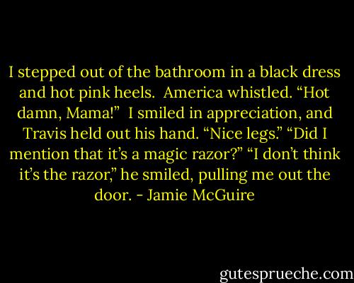 I stepped out of the bathroom in a black dress and hot pink heels.<br /><br />America whistled. “Hot damn, Mama!”<br /><br />I smiled in appreciation, and Travis held out his hand. “Nice legs.”<br />“Did I mention that it’s a magic razor?”<br />“I don’t think it’s the razor,” he smiled, pulling me out the door. - Jamie McGuire