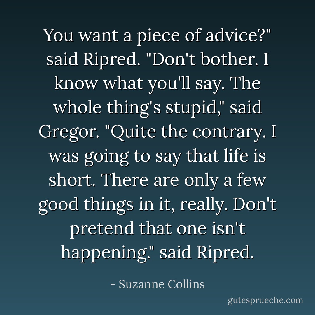 You want a piece of advice?" said Ripred.<br />"Don't bother. I know what you'll say. The whole thing's stupid," said Gregor.<br />"Quite the contrary. I was going to say that life is short. There are only a few good things in it, really. Don't pretend that one isn't happening." said Ripred. - Suzanne Collins
