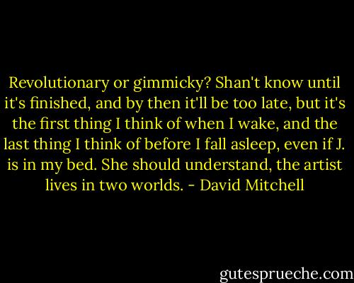 Revolutionary or gimmicky? Shan't know until it's finished, and by then it'll be too late, but it's the first thing I think of when I wake, and the last thing I think of before I fall asleep, even if J. is in my bed. She should understand, the artist lives in two worlds. - David Mitchell