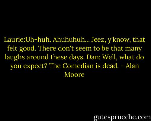 Laurie:Uh-huh. Ahuhuhuh... Jeez, y'know, that felt good. There don't seem to be that many laughs around these days.<br />Dan: Well, what do you expect? The Comedian is dead. - Alan Moore