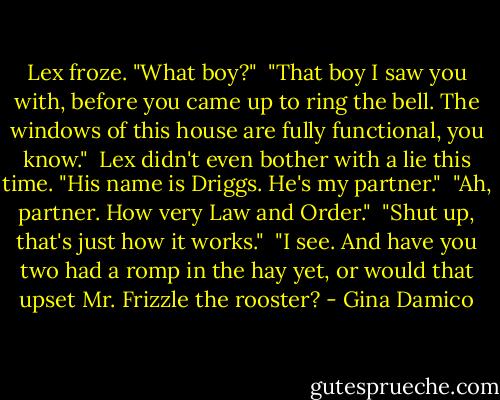 Lex froze. "What boy?"<br /><br />"That boy I saw you with, before you came up to ring the bell. The windows of this house are fully functional, you know."<br /><br />Lex didn't even bother with a lie this time. "His name is Driggs. He's my partner."<br /><br />"Ah, partner. How very Law and Order."<br /><br />"Shut up, that's just how it works."<br /><br />"I see. And have you two had a romp in the hay yet, or would that upset Mr. Frizzle the rooster? - Gina Damico