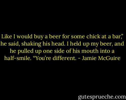 Like I would buy a beer for some chick at a bar,” he said, shaking his head. I held up my beer, and he pulled up one side of his mouth into a half-smile. “You’re different. - Jamie McGuire