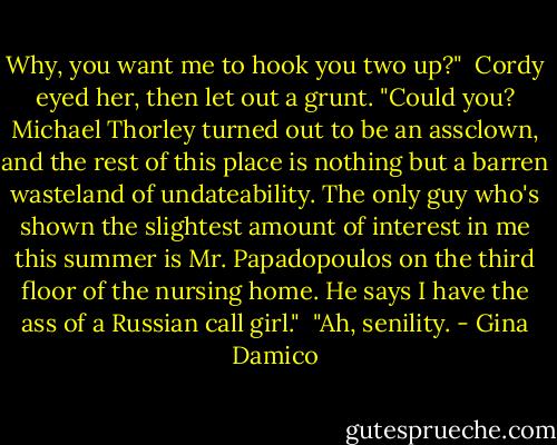 Why, you want me to hook you two up?"<br /><br />Cordy eyed her, then let out a grunt. "Could you? Michael Thorley turned out to be an assclown, and the rest of this place is nothing but a barren wasteland of undateability. The only guy who's shown the slightest amount of interest in me this summer is Mr. Papadopoulos on the third floor of the nursing home. He says I have the ass of a Russian call girl."<br /><br />"Ah, senility. - Gina Damico