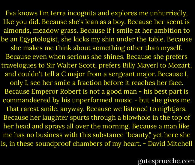 Eva knows I'm terra incognita and explores me unhurriedly, like you did. Because she's lean as a boy. Because her scent is almonds, meadow grass. Because if I smile at her ambition to be an Egyptologist, she kicks my shin under the table. Because she makes me think about something other than myself. Because even when serious she shines. Because she prefers travelogues to Sir Walter Scott, prefers Billy Mayerl to Mozart, and couldn't tell a C major from a sergeant major. Because I, only I, see her smile a fraction before it reaches her face. Because Emperor Robert is not a good man - his best part is commandeered by his unperformed music - but she gives me that rarest smile, anyway. Because we listened to nightjars. Because her laughter spurts through a blowhole in the top of her head and sprays all over the morning. Because a man like me has no business with this substance "beauty," yet here she is, in these soundproof chambers of my heart. - David Mitchell