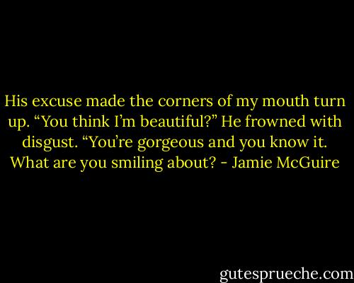 His excuse made the corners of my mouth turn up. “You think I’m beautiful?”<br />He frowned with disgust. “You’re gorgeous and you know it. What are you smiling about? - Jamie McGuire