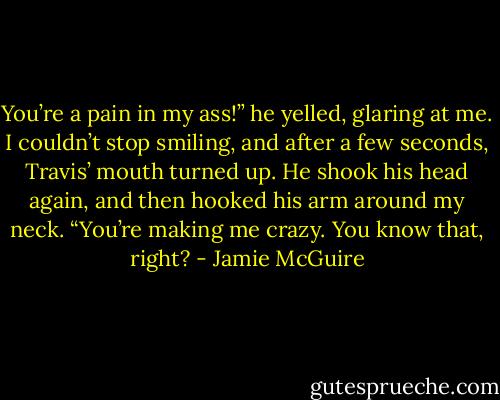 You’re a pain in my ass!” he yelled, glaring at me. I couldn’t stop smiling, and after a few seconds, Travis’ mouth turned up. He shook his head again, and then hooked his arm around my neck. “You’re making me crazy. You know that, right? - Jamie McGuire