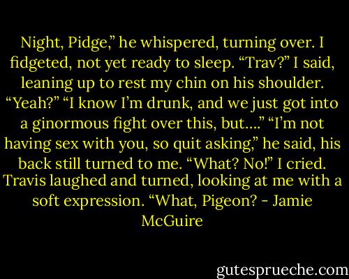 Night, Pidge,” he whispered, turning over.<br />I fidgeted, not yet ready to sleep. “Trav?” I said, leaning up to rest my chin on his shoulder.<br />“Yeah?”<br />“I know I’m drunk, and we just got into a ginormous fight over this, but….”<br />“I’m not having sex with you, so quit asking,” he said, his back still turned to me.<br />“What? No!” I cried.<br />Travis laughed and turned, looking at me with a soft expression. “What, Pigeon? - Jamie McGuire