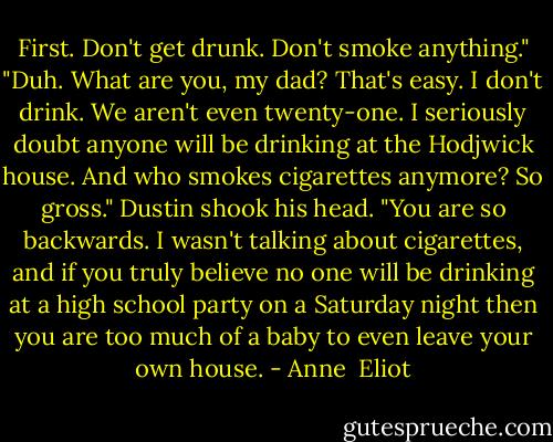 First. Don't get drunk. Don't smoke anything."<br />"Duh. What are you, my dad? That's easy. I don't drink. We aren't even twenty-one. I seriously doubt anyone will be drinking at the Hodjwick house. And who smokes cigarettes anymore? So gross."<br />Dustin shook his head. "You are so backwards. I wasn't talking about cigarettes, and if you truly believe no one will be drinking at a high school party on a Saturday night then you are too much of a baby to even leave your own house. - Anne  Eliot