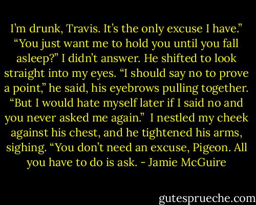 I’m drunk, Travis. It’s the only excuse I have.”<br />“You just want me to hold you until you fall asleep?”<br />I didn’t answer.<br />He shifted to look straight into my eyes. “I should say no to prove a point,” he said, his eyebrows pulling together. “But I would hate myself later if I said no and you never asked me again.”<br /><br />I nestled my cheek against his chest, and he tightened his arms, sighing. “You don’t need an excuse, Pigeon. All you have to do is ask. - Jamie McGuire