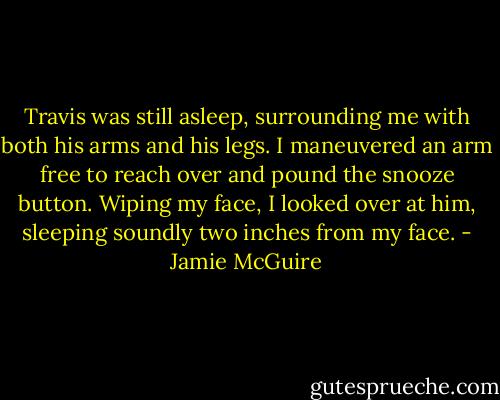 Travis was still asleep, surrounding me with both his arms and his legs. I maneuvered an arm free to reach over and pound the snooze button. Wiping my face, I looked over at him, sleeping soundly two inches from my face. - Jamie McGuire