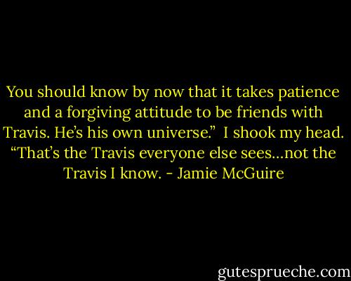 You should know by now that it takes patience and a forgiving attitude to be friends with Travis. He’s his own universe.”<br /><br />I shook my head. “That’s the Travis everyone else sees…not the Travis I know. - Jamie McGuire