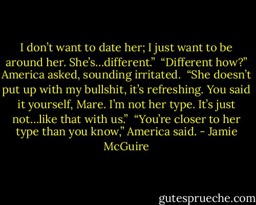 I don’t want to date her; I just want to be around her. She’s…different.”<br /><br />“Different how?” America asked, sounding irritated.<br /><br />“She doesn’t put up with my bullshit, it’s refreshing. You said it yourself, Mare. I’m not her type. It’s just not…like that with us.”<br /><br />“You’re closer to her type than you know,” America said. - Jamie McGuire