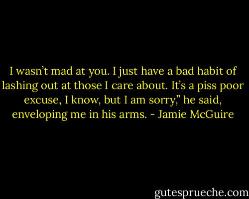 I wasn’t mad at you. I just have a bad habit of lashing out at those I care about. It’s a piss poor excuse, I know, but I am sorry,” he said, enveloping me in his arms. - Jamie McGuire