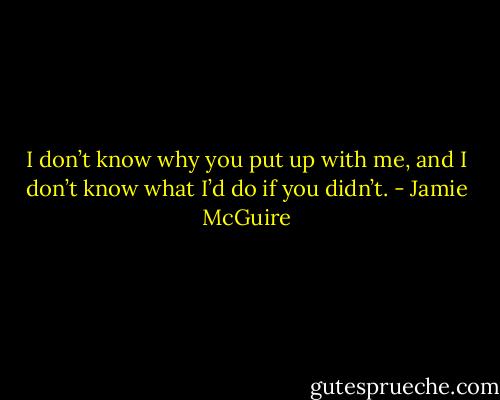 I don’t know why you put up with me, and I don’t know what I’d do if you didn’t. - Jamie McGuire