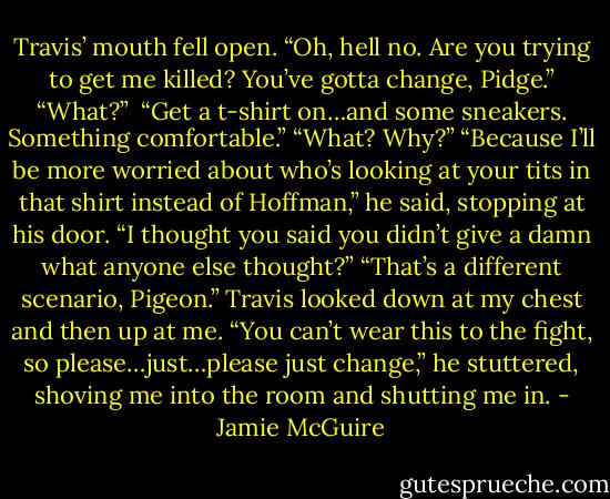 Travis’ mouth fell open. “Oh, hell no. Are you trying to get me killed? You’ve gotta change, Pidge.”<br />“What?”<br /> “Get a t-shirt on…and some sneakers. Something comfortable.”<br />“What? Why?”<br />“Because I’ll be more worried about who’s looking at your tits in that shirt instead of Hoffman,” he said, stopping at his door.<br />“I thought you said you didn’t give a damn what anyone else thought?”<br />“That’s a different scenario, Pigeon.” Travis looked down at my chest and then up at me. “You can’t wear this to the fight, so please…just…please just change,” he stuttered, shoving me into the room and shutting me in. - Jamie McGuire