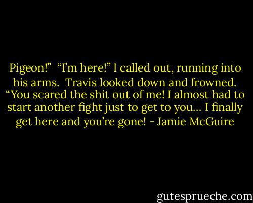 Pigeon!”<br /><br />“I’m here!” I called out, running into his arms.<br /><br />Travis looked down and frowned. “You scared the shit out of me! I almost had to start another fight just to get to you… I finally get here and you’re gone! - Jamie McGuire